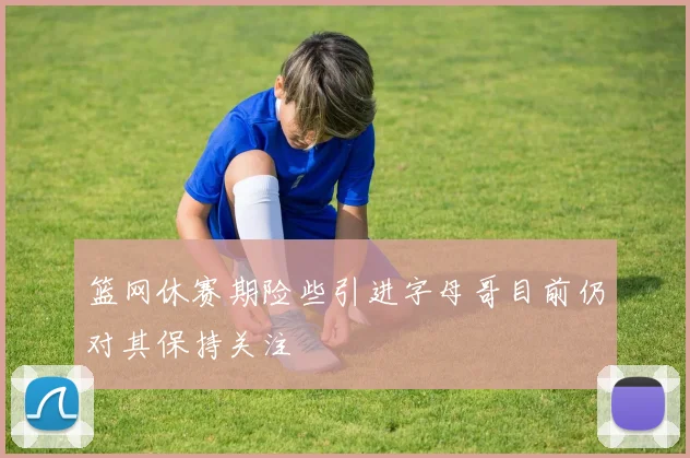 篮网休赛期险些引进字母哥目前仍对其保持关注