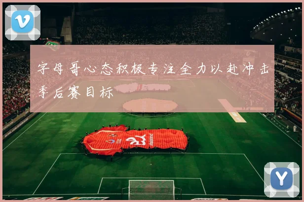 字母哥心态积极专注全力以赴冲击季后赛目标