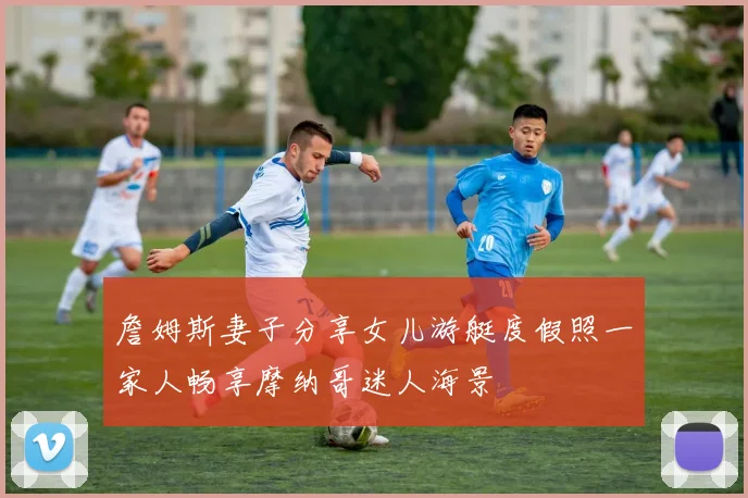 詹姆斯妻子分享女儿游艇度假照一家人畅享摩纳哥迷人海景