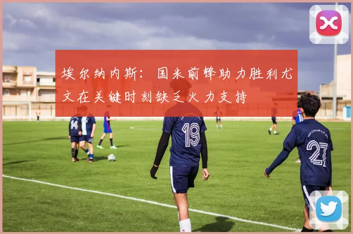 埃尔纳内斯：国米前锋助力胜利尤文在关键时刻缺乏火力支持