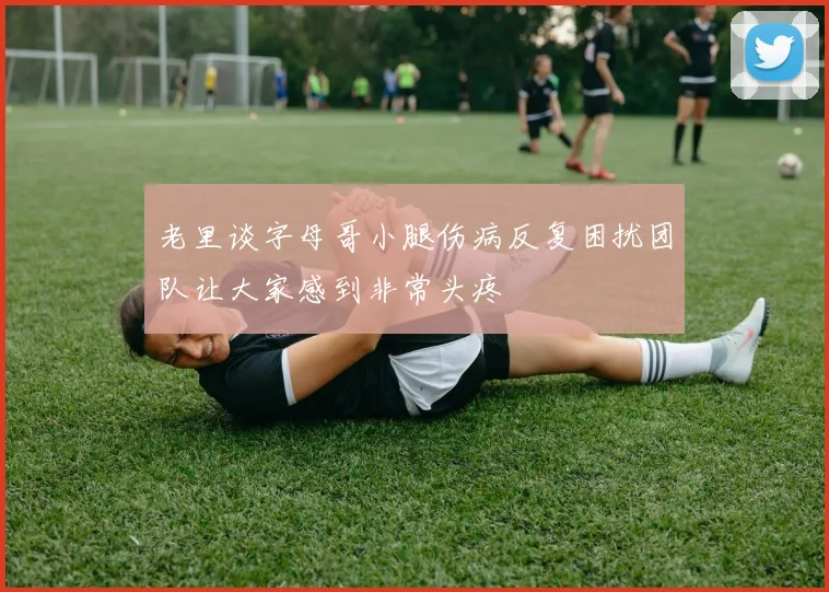 老里谈字母哥小腿伤病反复困扰团队让大家感到非常头疼